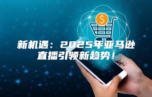 新机遇：2025年亚马逊直播引领新趋势！