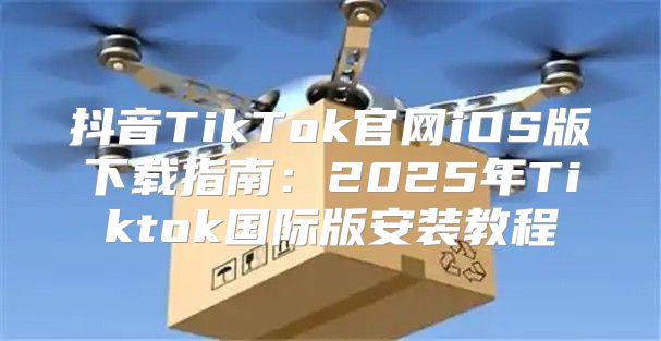 抖音TikTok官网iOS版下载指南：2025年Tiktok国际版安装教程