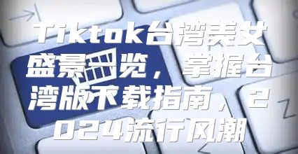Tiktok台湾美女盛景一览，掌握台湾版下载指南，2025流行风潮