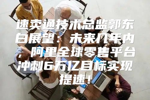 速卖通技术总监郭东白展望：未来几年内，阿里全球零售平台冲刺6万亿目标实现提速！