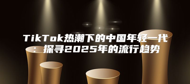 TikTok热潮下的中国年轻一代：探寻2025年的流行趋势