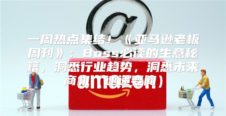 一周热点集结！亚马逊老板周刊：Boss必读的生意秘籍，洞悉行业趋势，洞悉未来商机速递要闻