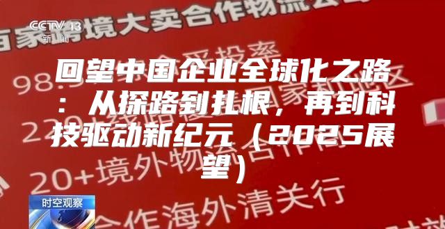 回望中国企业全球化之路：从探路到扎根，再到科技驱动新纪元2025展望