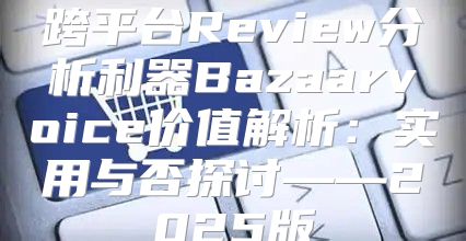 跨平台Review分析利器Bazaarvoice价值解析：实用与否探讨——2025版