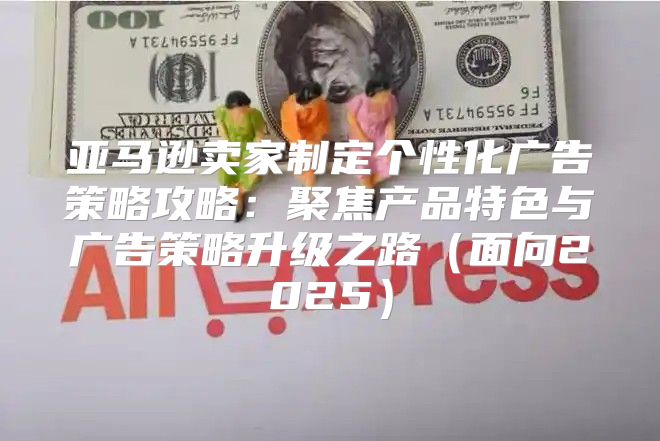 亚马逊卖家制定个性化广告策略攻略：聚焦产品特色与广告策略升级之路面向2025