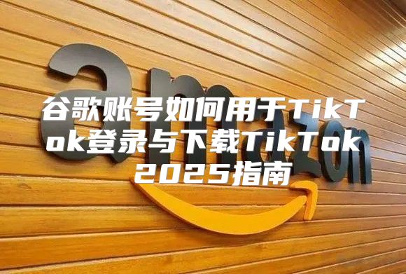 谷歌账号如何用于TikTok登录与下载TikTok 2025指南