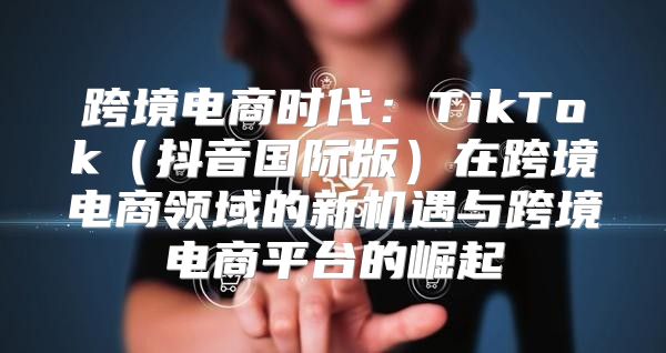 跨境电商时代：TikTok抖音国际版在跨境电商领域的新机遇与跨境电商平台的崛起