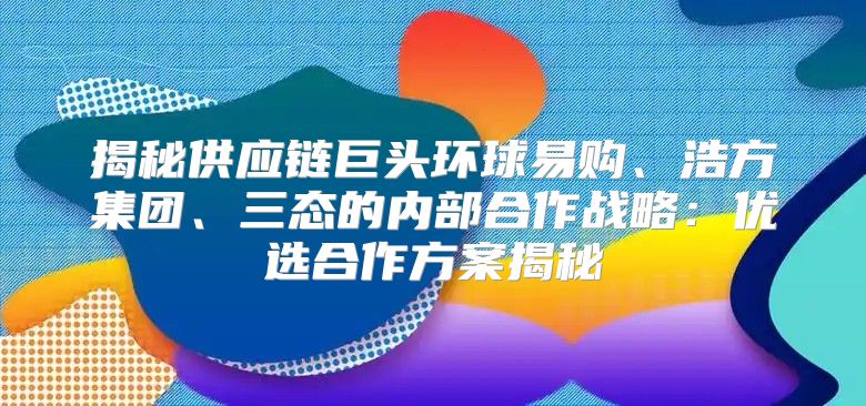 揭秘供应链巨头环球易购、浩方集团、三态的内部合作战略：优选合作方案揭秘