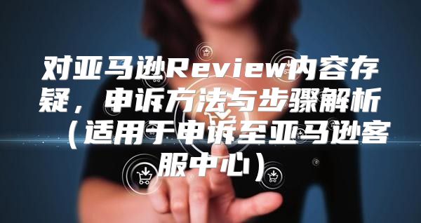 对亚马逊Review内容存疑，申诉方法与步骤解析适用于申诉至亚马逊客服中心