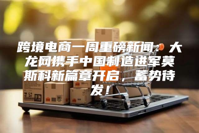 跨境电商一周重磅新闻：大龙网携手中国制造进军莫斯科新篇章开启，蓄势待发！