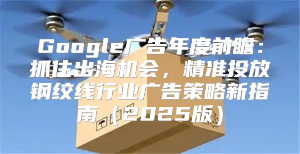 Google广告年度前瞻：抓住出海机会，精准投放钢绞线行业广告策略新指南2025版