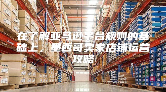 在了解亚马逊平台规则的基础上，墨西哥卖家店铺运营攻略