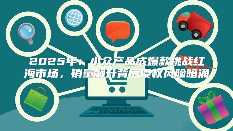 2025年：小众产品成爆款挑战红海市场，销量飙升背后侵权风险暗涌
