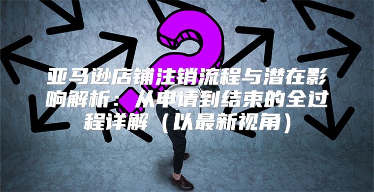亚马逊店铺注销流程与潜在影响解析：从申请到结束的全过程详解以最新视角