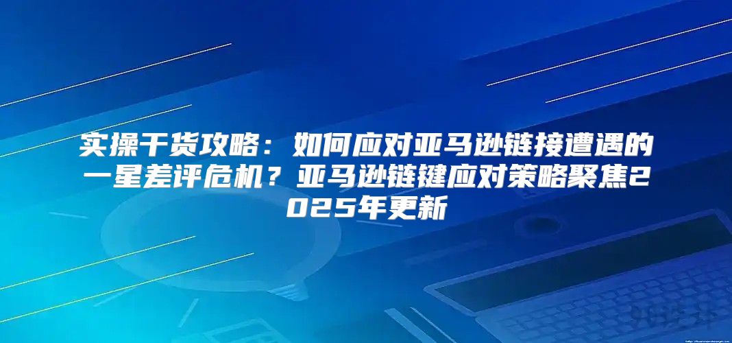 实操干货攻略：如何应对亚马逊链接遭遇的一星差评危机？亚马逊链键应对策略聚焦2025年更新