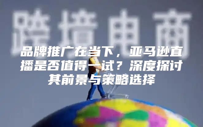 品牌推广在当下，亚马逊直播是否值得一试？深度探讨其前景与策略选择