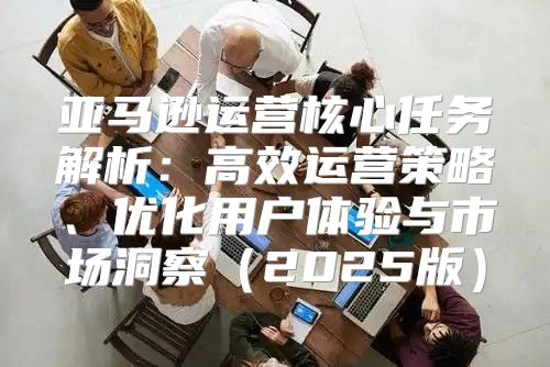 亚马逊运营核心任务解析：高效运营策略、优化用户体验与市场洞察2025版