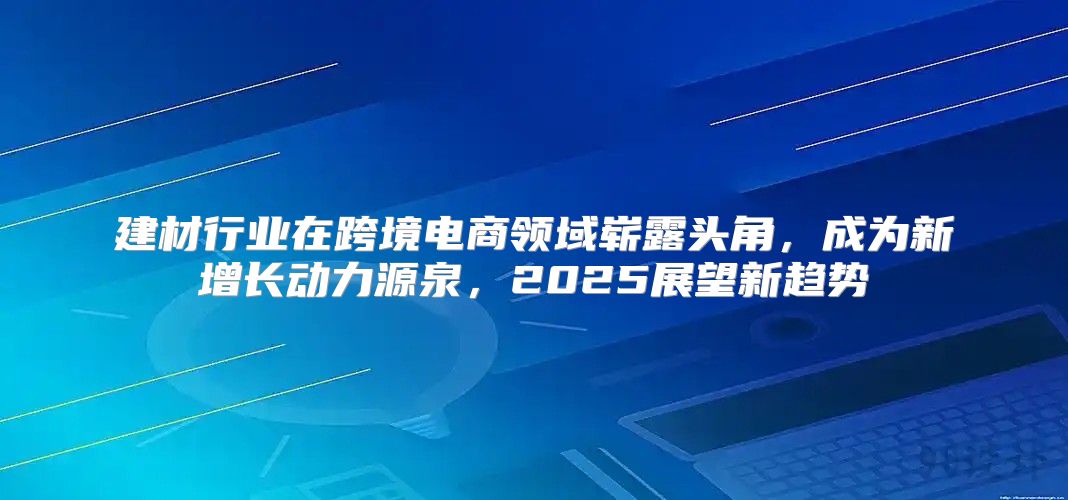 建材行业在跨境电商领域崭露头角，成为新增长动力源泉，2025展望新趋势
