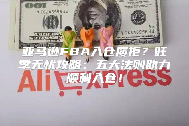 亚马逊FBA入仓屡拒？旺季无忧攻略：五大法则助力顺利入仓！