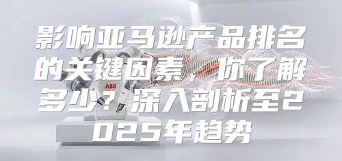 影响亚马逊产品排名的关键因素，你了解多少？深入剖析至2025年趋势