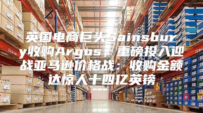 英国电商巨头Sainsbury收购Argos，重磅投入迎战亚马逊价格战：收购金额达惊人十四亿英镑