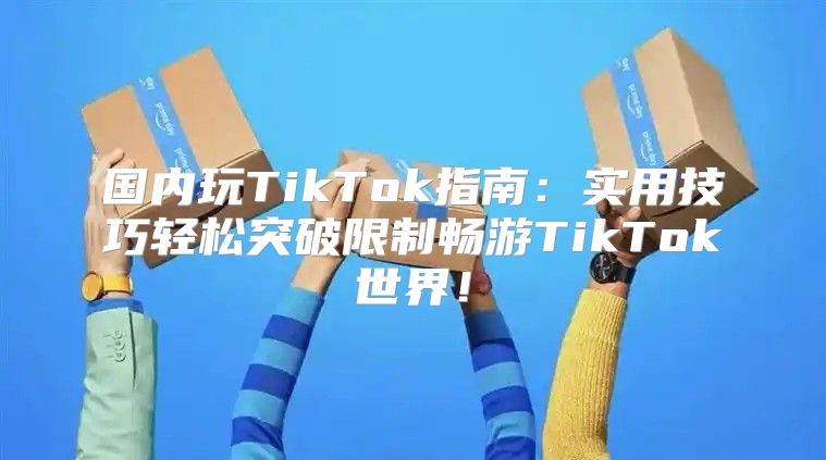 国内玩TikTok指南：实用技巧轻松突破限制畅游TikTok世界！