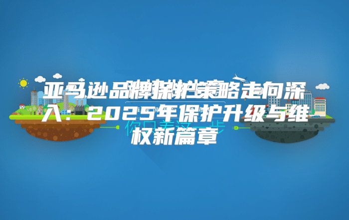 亚马逊品牌保护策略走向深入：2025年保护升级与维权新篇章