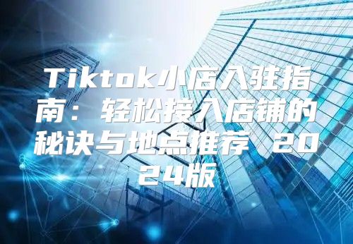 Tiktok小店入驻指南：轻松接入店铺的秘诀与地点推荐 2025版