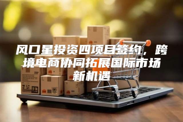 风口星投资四项目签约，跨境电商协同拓展国际市场新机遇