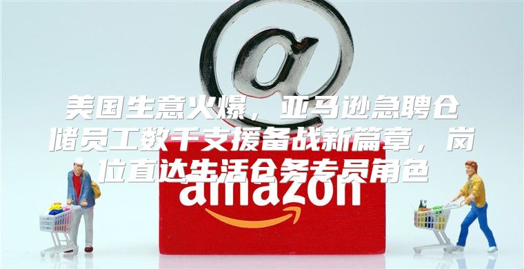 美国生意火爆，亚马逊急聘仓储员工数千支援备战新篇章，岗位直达生活仓务专员角色