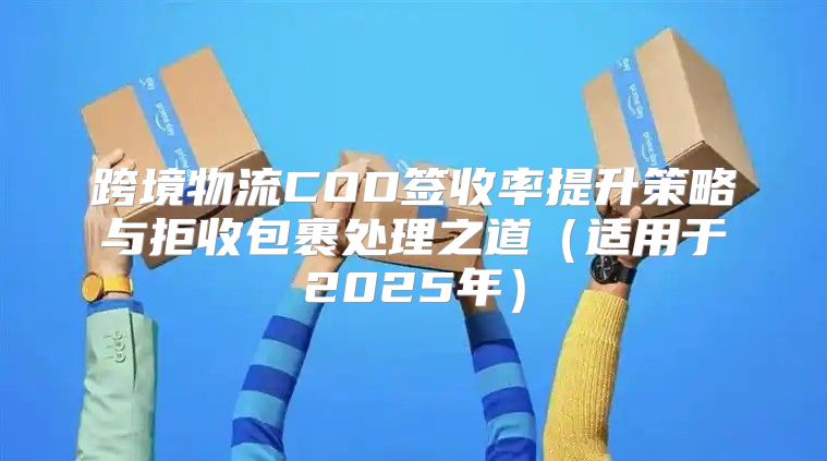 跨境物流COD签收率提升策略与拒收包裹处理之道适用于2025年