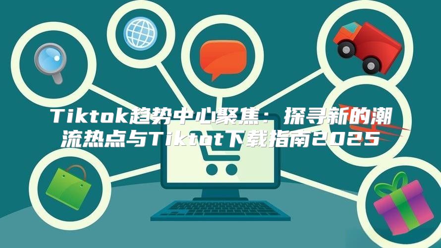 Tiktok趋势中心聚焦：探寻新的潮流热点与Tiktot下载指南2025