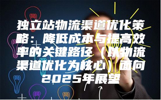 独立站物流渠道优化策略：降低成本与提高效率的关键路径以物流渠道优化为核心面向2025年展望