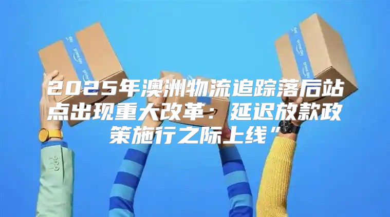 2025年澳洲物流追踪落后站点出现重大改革：延迟放款政策施行之际上线”
