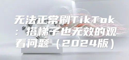 无法正常刷TikTok：搭梯子也无效的观看问题2025版