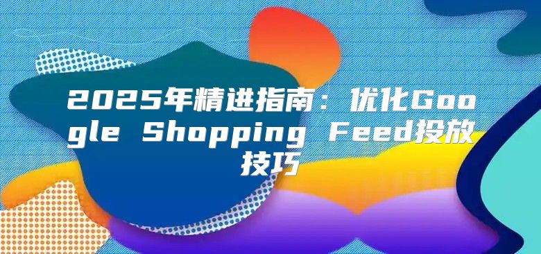 2025年精进指南：优化Google Shopping Feed投放技巧