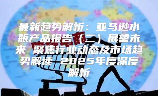 最新趋势解析：亚马逊水瓶产品报告二展望未来 聚焦行业动态及市场趋势解读 2025年度深度解析