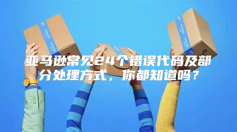 亚马逊常见24个错误代码及部分处理方式，你都知道吗？