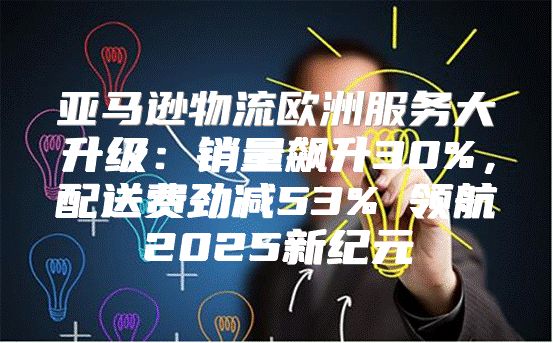 亚马逊物流欧洲服务大升级：销量飙升30%，配送费劲减53% 领航2025新纪元