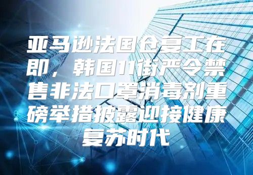 亚马逊法国仓复工在即，韩国11街严令禁售非法口罩消毒剂重磅举措披露迎接健康复苏时代