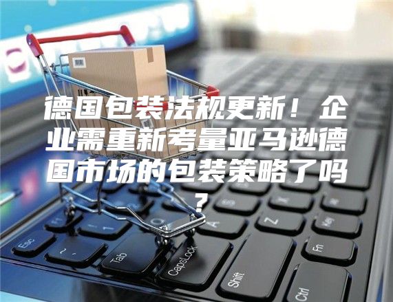 德国包装法规更新！企业需重新考量亚马逊德国市场的包装策略了吗？
