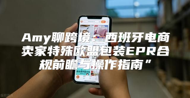 Amy聊跨境：西班牙电商卖家特殊欧盟包装EPR合规前瞻与操作指南”