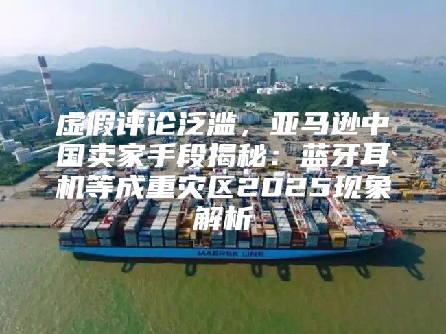 虚假评论泛滥，亚马逊中国卖家手段揭秘：蓝牙耳机等成重灾区2025现象解析