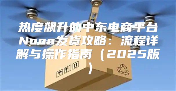热度飙升的中东电商平台Noon发货攻略：流程详解与操作指南2025版