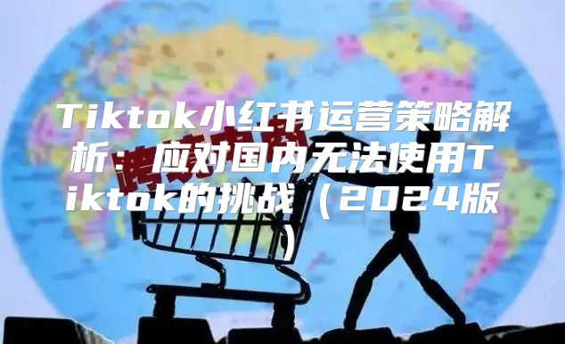 Tiktok小红书运营策略解析：应对国内无法使用Tiktok的挑战2025版