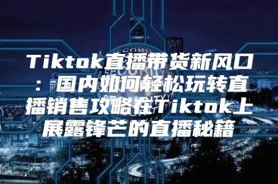 Tiktok直播带货新风口：国内如何轻松玩转直播销售攻略在Tiktok上展露锋芒的直播秘籍