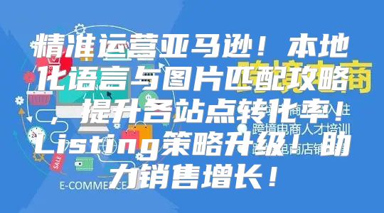 精准运营亚马逊！本地化语言与图片匹配攻略，提升各站点转化率！Listing策略升级！助力销售增长！