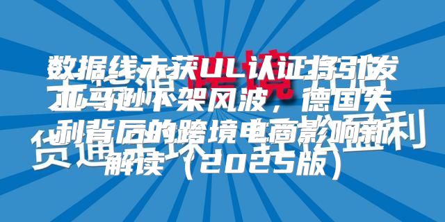 数据线未获UL认证将引发亚马逊下架风波，德国失利背后的跨境电商影响新解读2025版