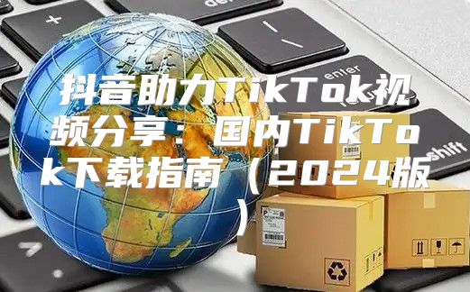 抖音助力TikTok视频分享：国内TikTok下载指南2025版