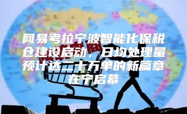 网易考拉宁波智能化保税仓建设启动，日均处理量预计达二十万单的新篇章在宁启幕